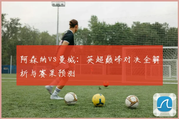 阿森纳vs曼城：英超巅峰对决全解析与赛果预测