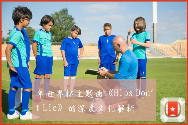 年世界杯主题曲《Hips Don't Lie》的深度文化解析