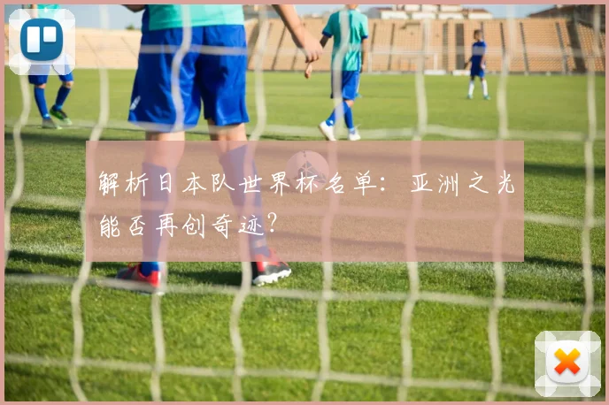 解析日本队世界杯名单：亚洲之光能否再创奇迹？
