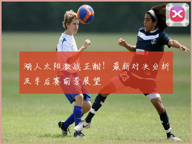 湖人太阳激战正酣！最新对决分析及季后赛前景展望
