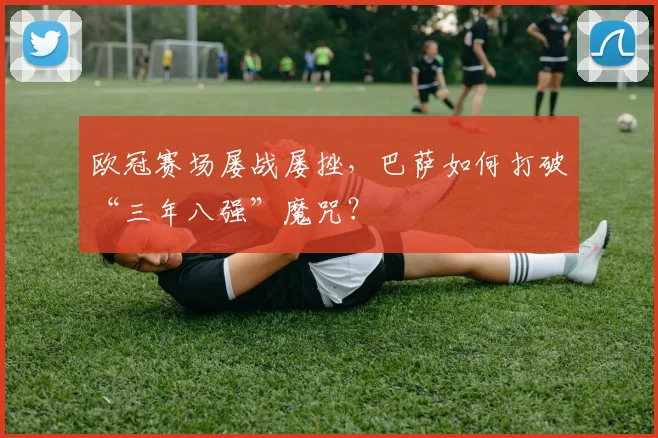 欧冠赛场屡战屡挫，巴萨如何打破“三年八强”魔咒？