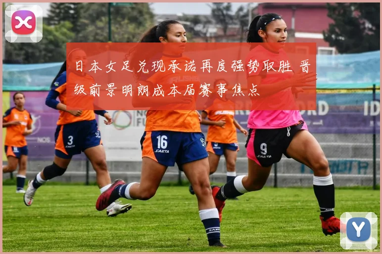 日本女足兑现承诺再度强势取胜 晋级前景明朗成本届赛事焦点