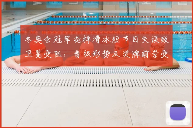冬奥会冠军花样滑冰短节目失误致卫冕受阻，晋级形势及奖牌前景受影响