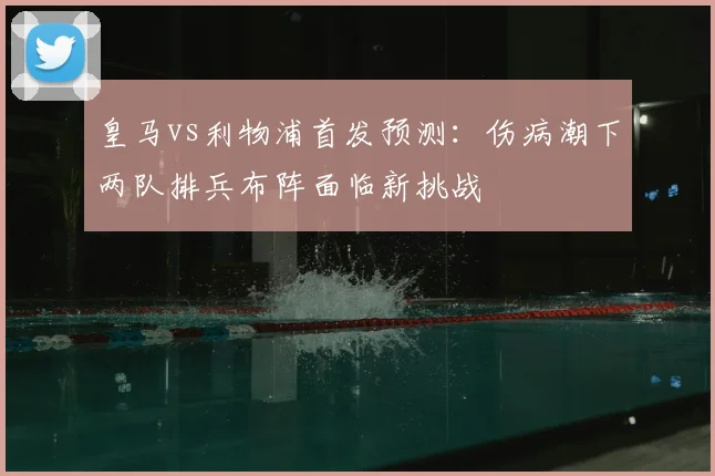 皇马vs利物浦首发预测：伤病潮下两队排兵布阵面临新挑战
