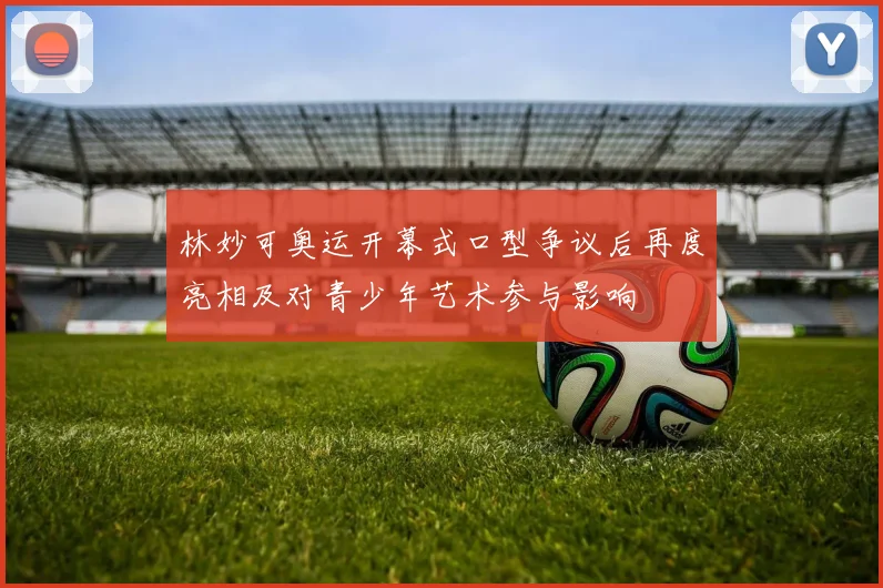 林妙可奥运开幕式口型争议后再度亮相及对青少年艺术参与影响