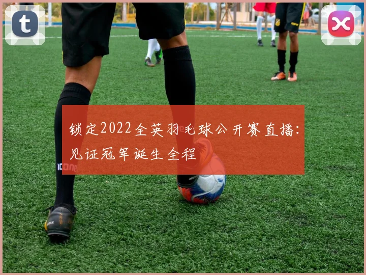 锁定2022全英羽毛球公开赛直播：见证冠军诞生全程