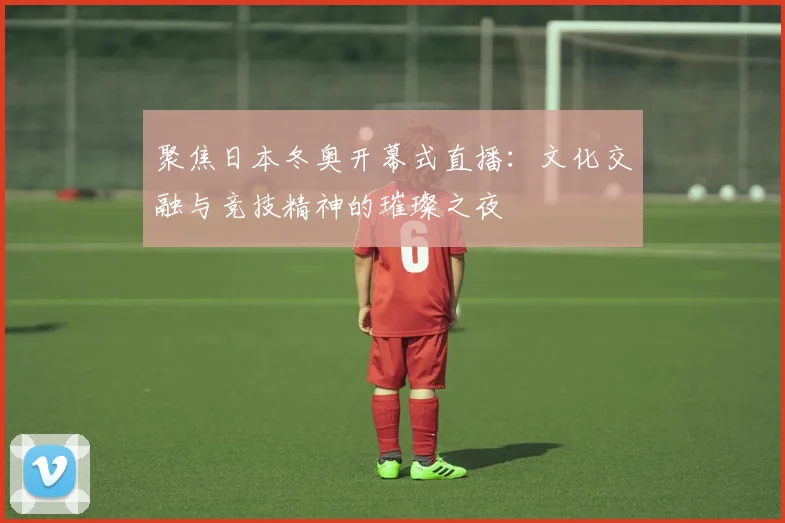 聚焦日本冬奥开幕式直播：文化交融与竞技精神的璀璨之夜