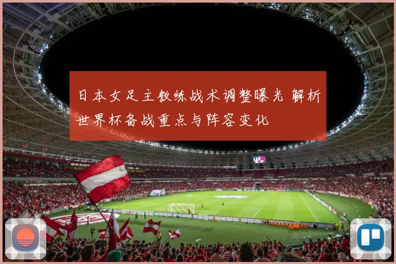 日本女足主教练战术调整曝光 解析世界杯备战重点与阵容变化