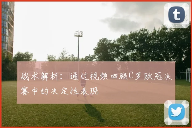 战术解析：通过视频回顾C罗欧冠决赛中的决定性表现