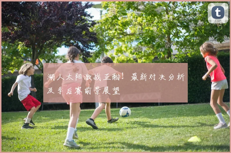 湖人太阳激战正酣！最新对决分析及季后赛前景展望