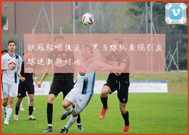欧冠贴吧焦点：黑马球队表现引发球迷激烈讨论