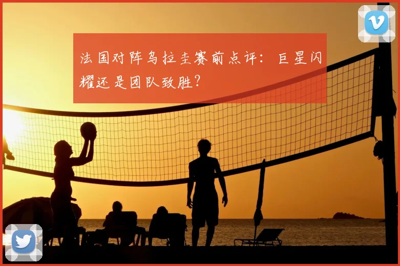 法国对阵乌拉圭赛前点评：巨星闪耀还是团队致胜？