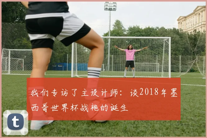 我们专访了主设计师:谈2018年墨西哥世界杯战袍的诞生