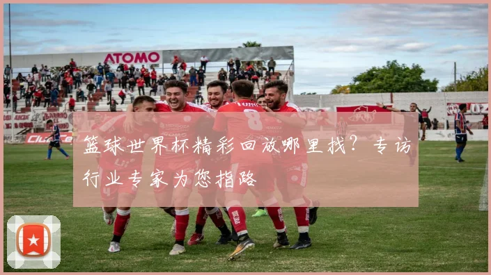 篮球世界杯精彩回放哪里找?专访行业专家为您指路