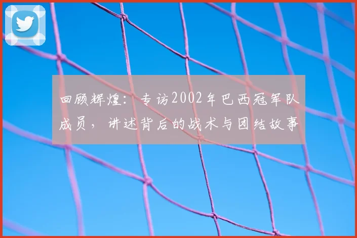 回顾辉煌：专访2002年巴西冠军队成员，讲述背后的战术与团结故事