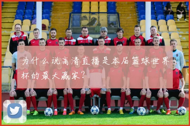 为什么说高清直播是本届篮球世界杯的最大赢家？