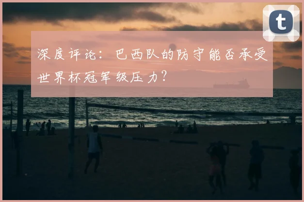 深度评论:巴西队的防守能否承受世界杯冠军级压力?