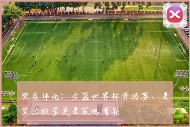 深度评论：女篮世界杯资格赛，是实力较量更是策略博弈