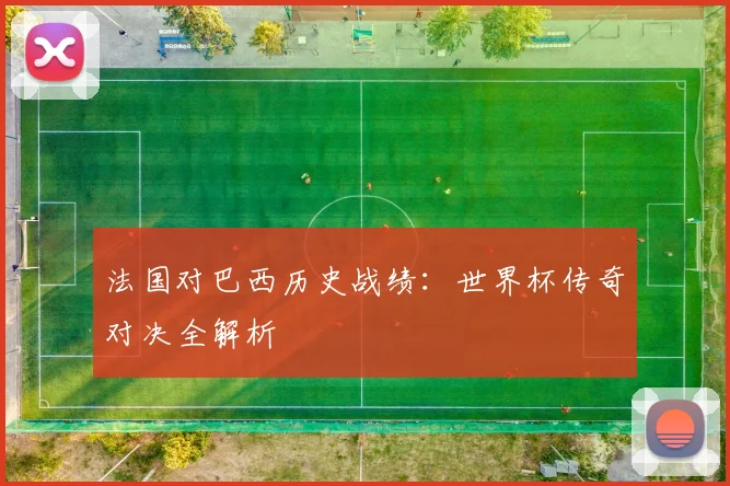 法国对巴西历史战绩：世界杯传奇对决全解析