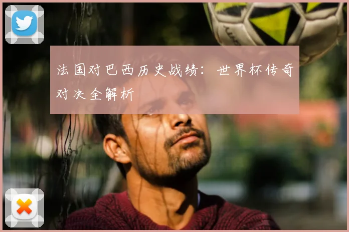 法国对巴西历史战绩：世界杯传奇对决全解析