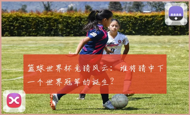 篮球世界杯竞猜风云:谁将猜中下一个世界冠军的诞生?