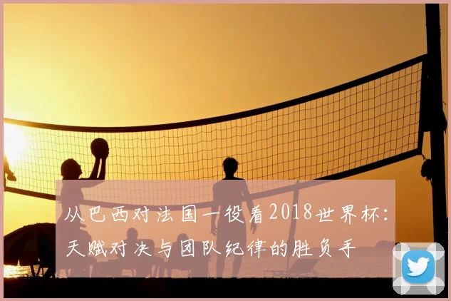 从巴西对法国一役看2018世界杯：天赋对决与团队纪律的胜负手