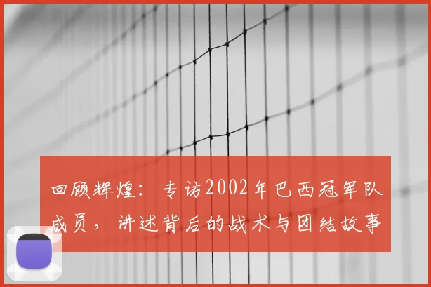 回顾辉煌：专访2002年巴西冠军队成员，讲述背后的战术与团结故事