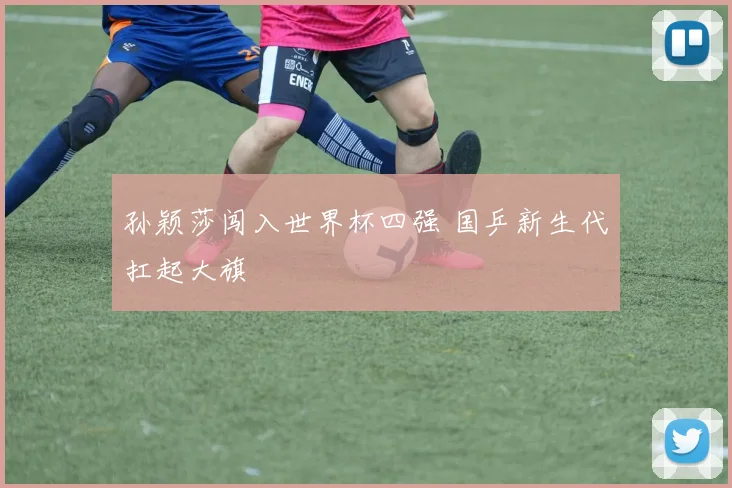孙颖莎闯入世界杯四强 国乒新生代扛起大旗