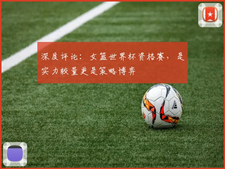深度评论:女篮世界杯资格赛,是实力较量更是策略博弈